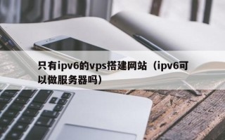高平只有ipv6的vps搭建网站（ipv6可以做服务器吗）